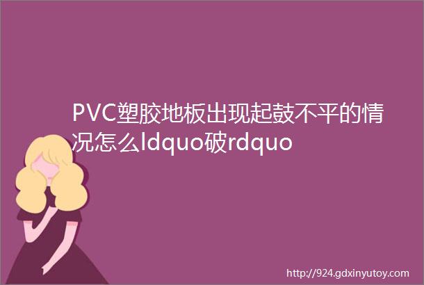 PVC塑胶地板出现起鼓不平的情况怎么ldquo破rdquo