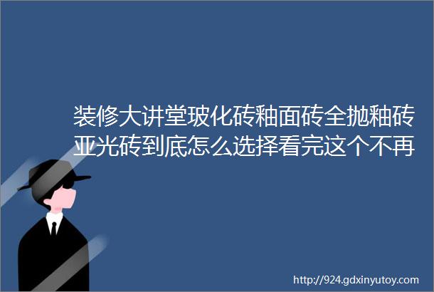 装修大讲堂玻化砖釉面砖全抛釉砖亚光砖到底怎么选择看完这个不再纠结