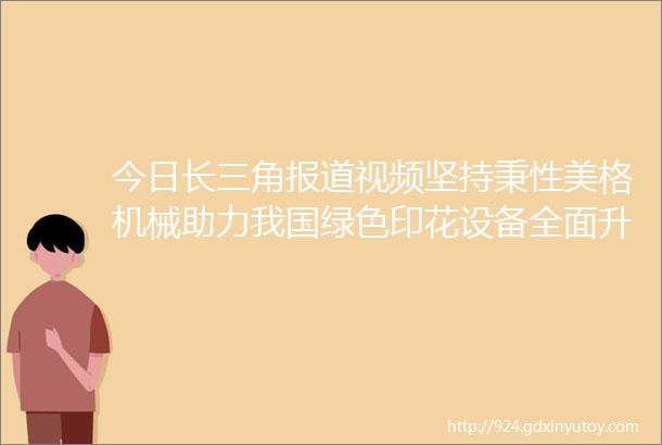 今日长三角报道视频坚持秉性美格机械助力我国绿色印花设备全面升级