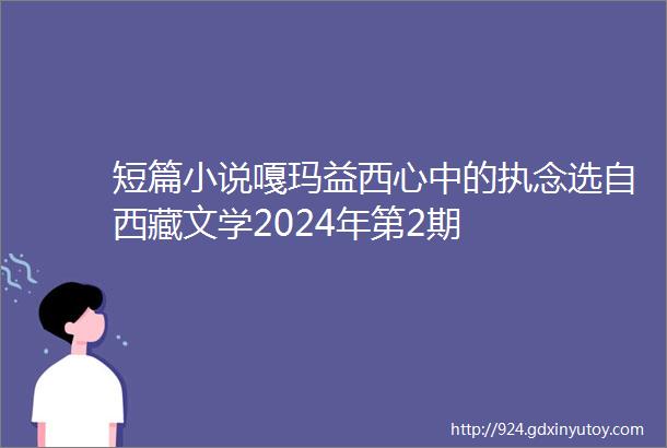 短篇小说嘎玛益西心中的执念选自西藏文学2024年第2期