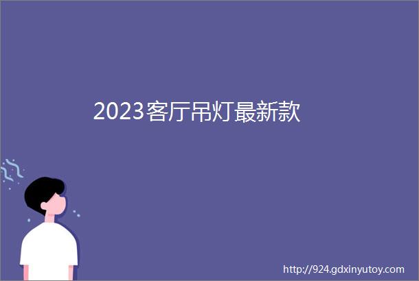 2023客厅吊灯最新款