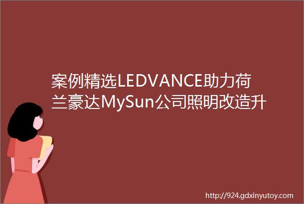 案例精选LEDVANCE助力荷兰豪达MySun公司照明改造升级